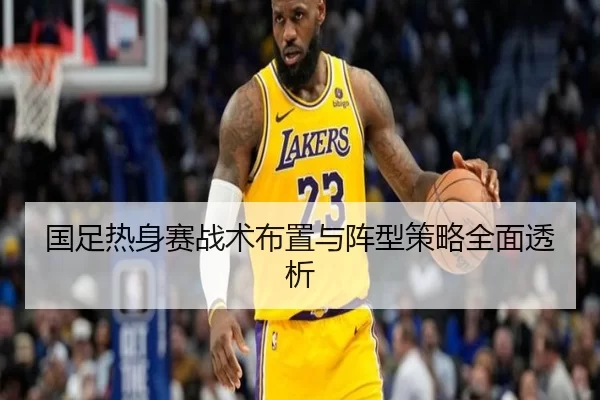 国足热身赛战术布置与阵型策略全面透析